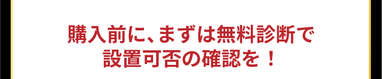購入前に、まずは無料診断で設置可否の確認を！
